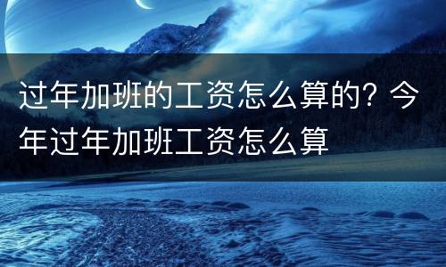过年加班的工资怎么算的? 今年过年加班工资怎么算