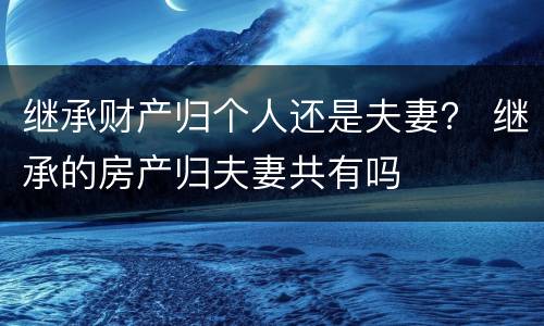 继承财产归个人还是夫妻？ 继承的房产归夫妻共有吗