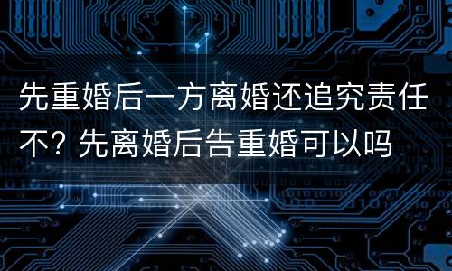 先重婚后一方离婚还追究责任不? 先离婚后告重婚可以吗