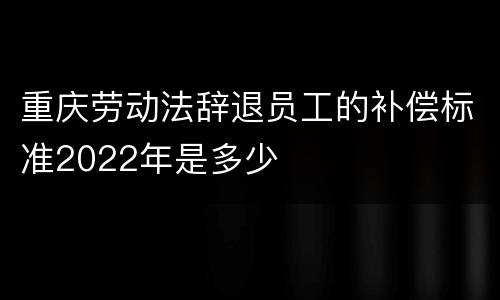 重庆劳动法辞退员工的补偿标准2022年是多少