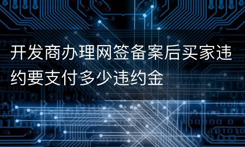 开发商办理网签备案后买家违约要支付多少违约金