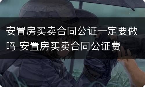 安置房买卖合同公证一定要做吗 安置房买卖合同公证费