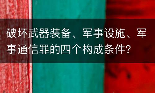 破坏武器装备、军事设施、军事通信罪的四个构成条件？