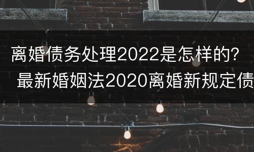 离婚债务处理2022是怎样的？ 最新婚姻法2020离婚新规定债务