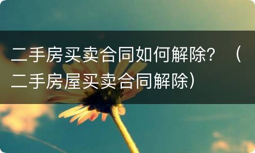 二手房买卖合同如何解除？（二手房屋买卖合同解除）