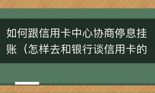 如何跟信用卡中心协商停息挂账（怎样去和银行谈信用卡的停息挂账）