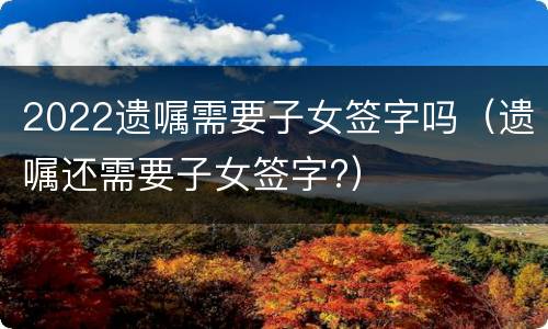 2022遗嘱需要子女签字吗（遗嘱还需要子女签字?）