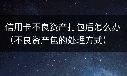 信用卡不良资产打包后怎么办（不良资产包的处理方式）