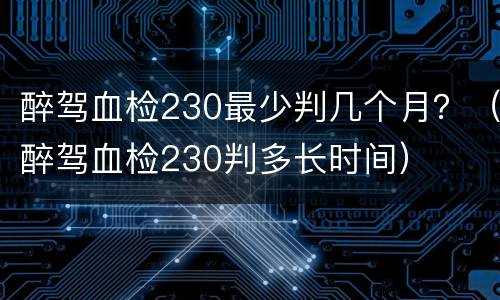 醉驾血检230最少判几个月？（醉驾血检230判多长时间）