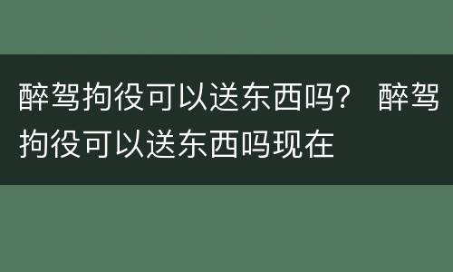 醉驾拘役可以送东西吗？ 醉驾拘役可以送东西吗现在