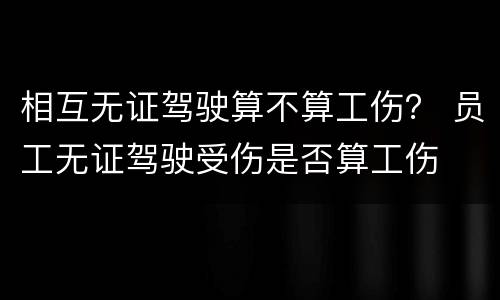 相互无证驾驶算不算工伤？ 员工无证驾驶受伤是否算工伤