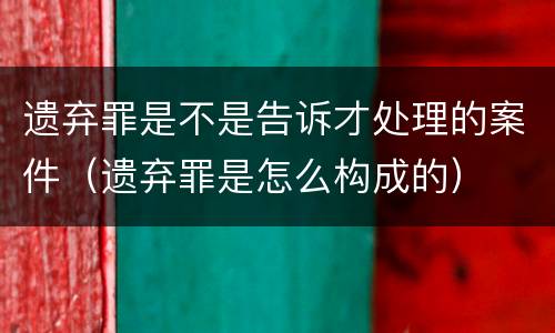 遗弃罪是不是告诉才处理的案件（遗弃罪是怎么构成的）