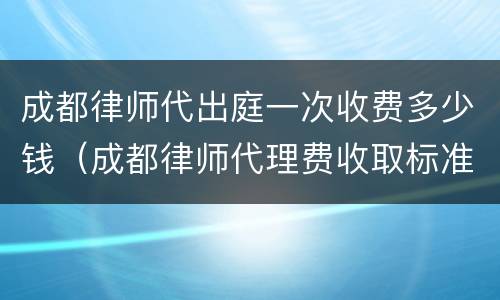 成都律师代出庭一次收费多少钱（成都律师代理费收取标准）