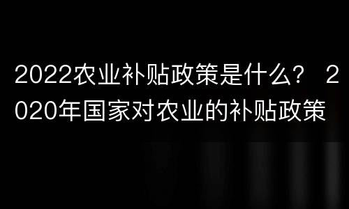 2022农业补贴政策是什么？ 2020年国家对农业的补贴政策
