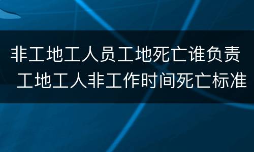 非工地工人员工地死亡谁负责 工地工人非工作时间死亡标准赔偿