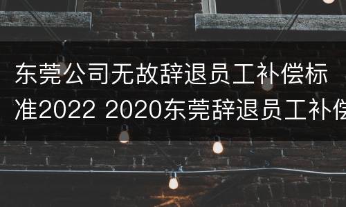 东莞公司无故辞退员工补偿标准2022 2020东莞辞退员工补偿标准