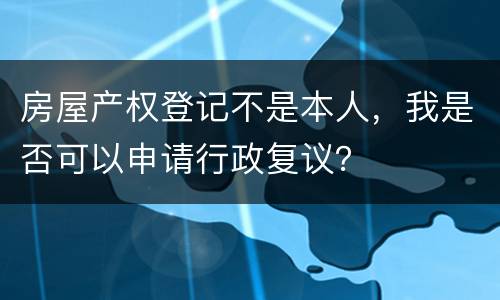 房屋产权登记不是本人，我是否可以申请行政复议？
