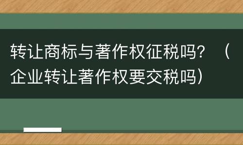 转让商标与著作权征税吗？（企业转让著作权要交税吗）