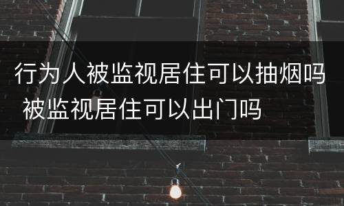 行为人被监视居住可以抽烟吗 被监视居住可以出门吗