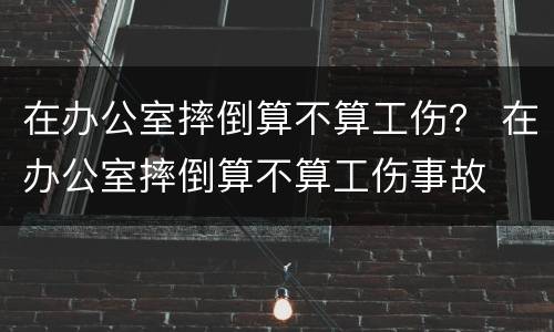 在办公室摔倒算不算工伤？ 在办公室摔倒算不算工伤事故