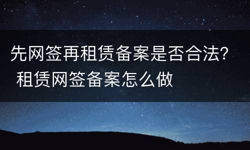 先网签再租赁备案是否合法？ 租赁网签备案怎么做