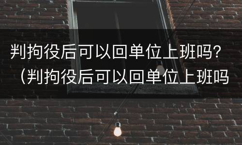 判拘役后可以回单位上班吗？（判拘役后可以回单位上班吗女生）