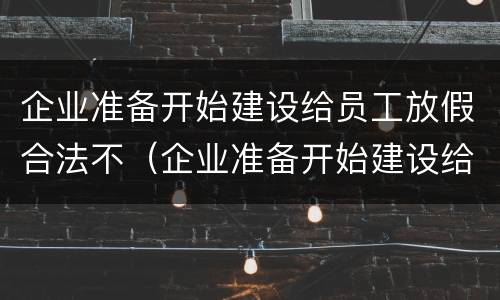 企业准备开始建设给员工放假合法不（企业准备开始建设给员工放假合法不合理）