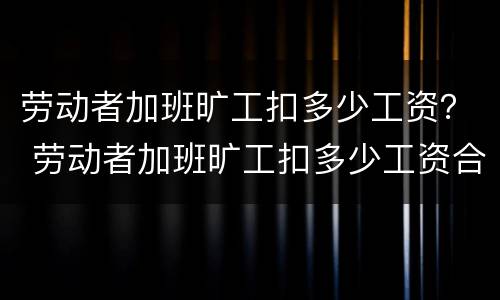 劳动者加班旷工扣多少工资？ 劳动者加班旷工扣多少工资合理
