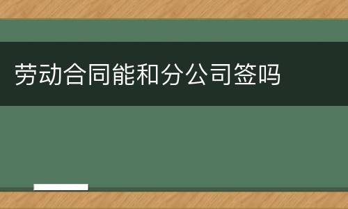 劳动合同能和分公司签吗