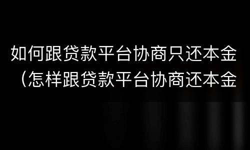 如何跟贷款平台协商只还本金（怎样跟贷款平台协商还本金）