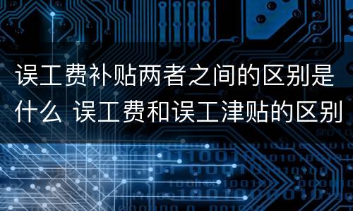 误工费补贴两者之间的区别是什么 误工费和误工津贴的区别