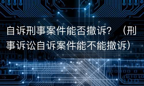 自诉刑事案件能否撤诉？（刑事诉讼自诉案件能不能撤诉）
