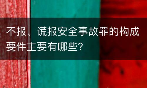 不报、谎报安全事故罪的构成要件主要有哪些？