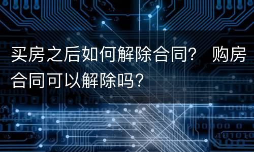 买房之后如何解除合同？ 购房合同可以解除吗?