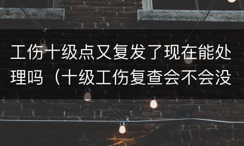工伤十级点又复发了现在能处理吗（十级工伤复查会不会没有等级）