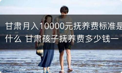 甘肃月入10000元抚养费标准是什么 甘肃孩子抚养费多少钱一个月