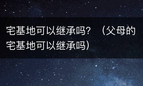 宅基地可以继承吗？（父母的宅基地可以继承吗）