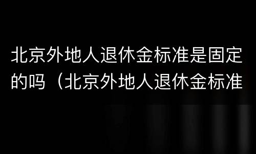 北京外地人退休金标准是固定的吗（北京外地人退休金标准是固定的吗多少钱）