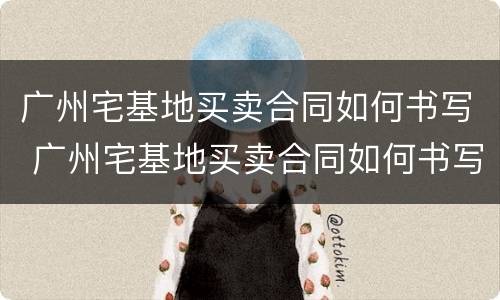 广州宅基地买卖合同如何书写 广州宅基地买卖合同如何书写的