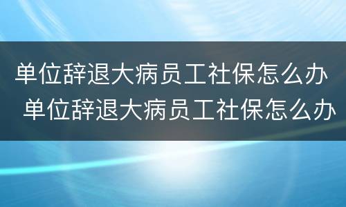 单位辞退大病员工社保怎么办 单位辞退大病员工社保怎么办手续