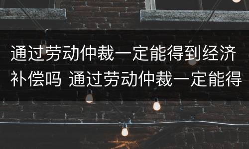 通过劳动仲裁一定能得到经济补偿吗 通过劳动仲裁一定能得到经济补偿吗知乎