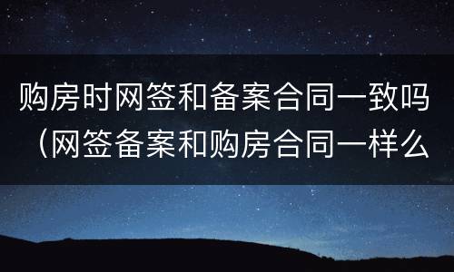 购房时网签和备案合同一致吗（网签备案和购房合同一样么）