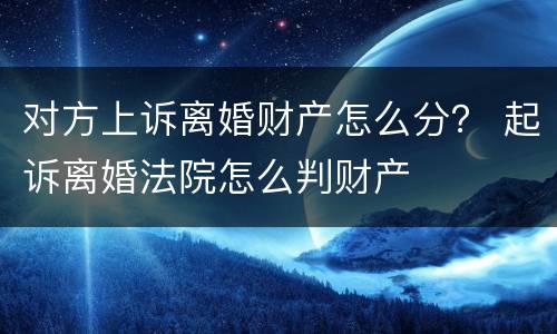 对方上诉离婚财产怎么分？ 起诉离婚法院怎么判财产