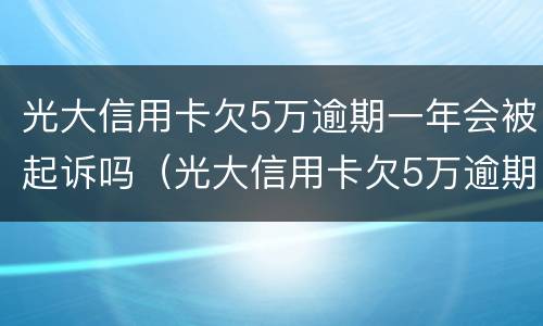 光大信用卡欠5万逾期一年会被起诉吗（光大信用卡欠5万逾期一年会被起诉吗怎么办）