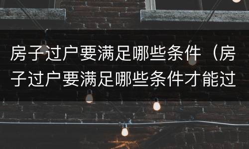 房子过户要满足哪些条件（房子过户要满足哪些条件才能过户）