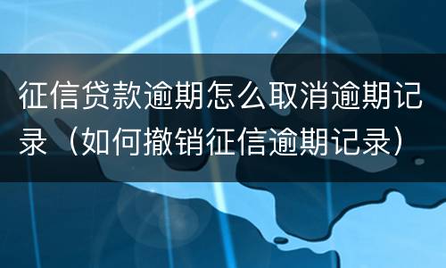 征信贷款逾期怎么取消逾期记录（如何撤销征信逾期记录）