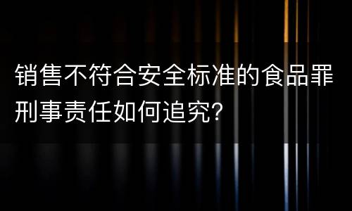 销售不符合安全标准的食品罪刑事责任如何追究？