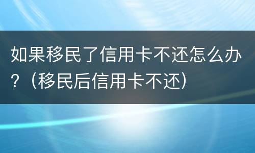 如果移民了信用卡不还怎么办?（移民后信用卡不还）