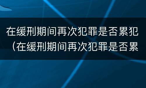 在缓刑期间再次犯罪是否累犯（在缓刑期间再次犯罪是否累犯一次）
