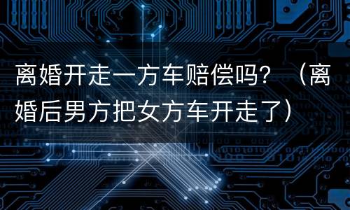 离婚开走一方车赔偿吗？（离婚后男方把女方车开走了）